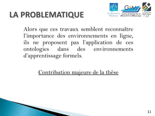 11 
Alors que ces travaux semblent reconnaître 
l’importance des environnements en ligne, 
ils ne proposent pas l’application de ces 
ontologies dans des environnements 
d’apprentissage formels. 
Contribution majeure de la thèse 
 