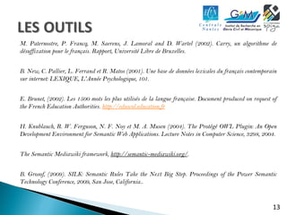 M. Paternostre, P. Francq, M. Saerens, J. Lamoral and D. Wartel (2002). Carry, un algorithme de 
désuffixation pour le français. Rapport, Université Libre de Bruxelles. 
B. New, C. Pallier, L. Ferrand et R. Matos (2001). Une base de données lexicales du français contemporain 
sur internet: LEXIQUE, L'Année Psychologique, 101. 
E. Brunet, (2002). Les 1500 mots les plus utilisés de la langue française. Document produced on request of 
the French Education Authorities. http://eduscol.education.fr 
H. Knublauch, R. W. Ferguson, N. F. Noy et M. A. Musen (2004). The Protégé OWL Plugin: An Open 
Development Environment for Semantic Web Applications. Lecture Notes in Computer Science, 3298, 2004. 
13 
The Semantic Mediawiki framework, http://semantic-mediawiki.org/. 
B. Grosof, (2009). SILK: Semantic Rules Take the Next Big Step. Proceedings of the Power Semantic 
Technology Conference, 2009, San Jose, California.. 
 