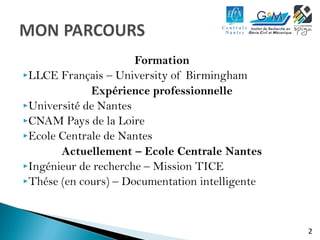 2 
Formation 
LLCE Français – University of Birmingham 
Expérience professionnelle 
Université de Nantes 
CNAM Pays de la Loire 
Ecole Centrale de Nantes 
Actuellement – Ecole Centrale Nantes 
Ingénieur de recherche – Mission TICE 
Thése (en cours) – Documentation intelligente 
 