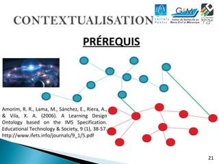 21 
PRÉREQUIS 
Amorim, R. R., Lama, M., Sánchez, E., Riera, A., 
& Vila, X. A. (2006). A Learning Design 
Ontology based on the IMS Specification. 
Educational Technology & Society, 9 (1), 38-57. 
http://www.ifets.info/journals/9_1/5.pdf 
 