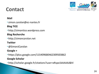 24 
Mail 
simon.carolan@ec-nantes.fr 
Blog TICE 
http://simontice.wordpress.com 
Blog Recherche 
http://simoncarolan.net 
Twitter 
@SimonJCarolan 
Google + 
https://plus.google.com/115409680462309503862 
Google Scholar 
http://scholar.google.fr/citations?user=xRspo1kAAAAJ&hl 
