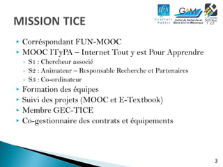3 
 Corréspondant FUN-MOOC 
 MOOC ITyPA – Internet Tout y est Pour Apprendre 
◦ S1 : Chercheur associé 
◦ S2 : Animateur – Responsable Recherche et Partenaires 
◦ S3 : Co-ordinateur 
 Formation des équipes 
 Suivi des projets (MOOC et E-Textbook) 
 Membre GEC-TICE 
 Co-gestionnaire des contrats et équipements 
 