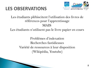 8 
Les étudiants plébiscitent l’utilisation des livres de 
références pour l’apprentissage 
MMAAIISS 
Les étudiants n’utilisent pas le livre papier en cours 
Problèmes d’indexation 
Recherches fastidieuses 
Variété de ressources à leur disposition 
(Wikipédia, Youtube) 
 