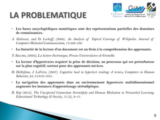  Les bases encyclopédiques numériques sont des représentations partielles des domaines 
9 
de connaissances. 
A. Halavais, and D. Lackaff, (2008). An Analysis of Topical Coverage of Wikipedia. Journal of 
Computer-Mediated Communication, 13:429-440. 
 La linéarité de la lecture d’un document est un frein à la compréhension des apprenants. 
T. Baccino, (2004), La lecture électronique, Presses Universitaires de Grenoble. 
 La lecture d’hypertextes requiert la prise de décision, un processus qui est perturbateur 
sur la plan cognitif, surtout pour des apprenants novices. 
D. DeStefano, J. LeFevre, (2007). Cognitive load in hypertext reading: A review, Computers in Human 
Behavior, 23, 3:1616-1641. 
 La navigation des apprenants dans un environnement hypertexte multidimensionnel 
augmente les instances d’apprentissage séréndipitque. 
R. Kop (2012). The Unexpected Connection: Serendipity and Human Mediation in Networked Learning. 
Educational Technology & Society, 15 (2), 2–11. 
 