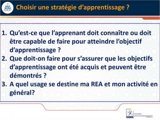 Choisir une stratégie d’apprentissage ?
1. Qu’est-ce que l’apprenant doit connaître ou doit
être capable de faire pour atteindre l’objectif
d’apprentissage ?
2. Que doit-on faire pour s’assurer que les objectifs
d’apprentissage ont été acquis et peuvent être
démontrés ?
3. A quel usage se destine ma REA et mon activité en
général?
 