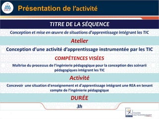 TITRE DE LA SÉQUENCE
Conception et mise en œuvre de situations d’apprentissage intégrant les TIC
Atelier
Conception d’une activité d’apprentissage instrumentée par les TIC
COMPÉTENCES VISÉES
Maîtrise du processus de l’ingénierie pédagogique pour la conception des scénarii
pédagogiques intégrant les TIC
Activité
Concevoir une situation d'enseignement et d'apprentissage intégrant une REA en tenant
compte de l’ingénierie pédagogique
DURÉE
3h
Présentation de l’activité
 