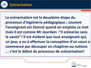 La scénarisation est la deuxième étape du
processus d'ingénierie pédagogique ; souvent
l'enseignant est étonné quand on emploie ce mot
mais il est comme Mr Jourdain :"Il scénarise sans
le savoir"! Il est évident que tout enseignant qui,
un jour, a eu à effectuer la conception d'un cours a
commencé par découper en chapitres ou notions
... c'est le début du processus de scénarisation!
Scénarisation
 