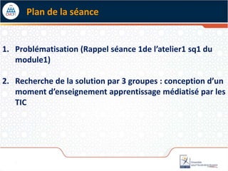 1. Problématisation (Rappel séance 1de l’atelier1 sq1 du
module1)
2. Recherche de la solution par 3 groupes : conception d’un
moment d’enseignement apprentissage médiatisé par les
TIC
Plan de la séance
 