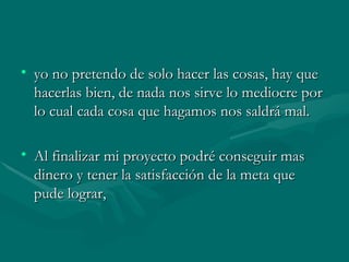 yo no pretendo de solo hacer las cosas, hay que hacerlas bien, de nada nos sirve lo mediocre por lo cual cada cosa que hagamos nos saldrá mal. Al finalizar mi proyecto podré conseguir mas dinero y tener la satisfacción de la meta que pude lograr, 