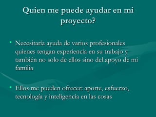 Quien me puede ayudar en mi proyecto? Necesitaría ayuda de varios profesionales quienes tengan experiencia en su trabajo y también no solo de ellos sino del apoyo de mi familia Ellos me pueden ofrecer: aporte, esfuerzo, tecnología y inteligencia en las cosas 