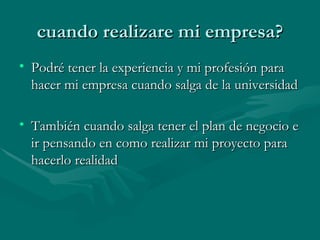 cuando realizare mi empresa? Podré tener la experiencia y mi profesión para hacer mi empresa cuando salga de la universidad También cuando salga tener el plan de negocio e ir pensando en como realizar mi proyecto para hacerlo realidad 