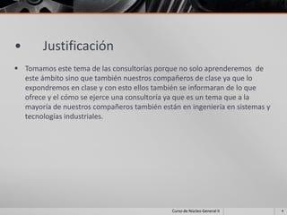 •       Justificación
 Tomamos este tema de las consultorías porque no solo aprenderemos de
  este ámbito sino que también nuestros compañeros de clase ya que lo
  expondremos en clase y con esto ellos también se informaran de lo que
  ofrece y el cómo se ejerce una consultoría ya que es un tema que a la
  mayoría de nuestros compañeros también están en ingeniería en sistemas y
  tecnologías industriales.




                                             Curso de Núcleo General II      4
 