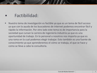 •       Factibilidad:
 Nuestro tema de investigación es factible ya que es un tema de fácil acceso
  ya que con la ayuda de los buscadores de internet podemos encontrar fácil y
  rápido la información. Por otro lado este tema es de importancia para la
  sociedad que cursan la carrera de ingeniería industria ya que es una
  oportunidad de trabajo. En lo personal a nosotros nos importa ya que es
  una rama en la cual podemos elegir trabajar. Esto también es una fuente de
  conocimiento ya que aprenderemos el cómo se trabaja, el que se hace y
  como se lleva a cabo la consultoría.




                                               Curso de Núcleo General II       5
 