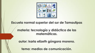 Escuela normal superior del sur de Tamaulipas
materia: tecnología y didáctica de las
matemáticas.
autor: karla elizeth góngora moreno.
tema: medios de comunicación.
 