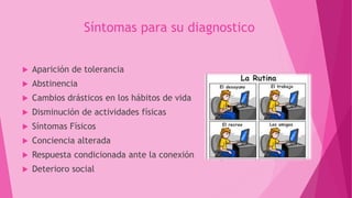 Síntomas para su diagnostico
 Aparición de tolerancia
 Abstinencia
 Cambios drásticos en los hábitos de vida
 Disminución de actividades físicas
 Síntomas Físicos
 Conciencia alterada
 Respuesta condicionada ante la conexión
 Deterioro social
 