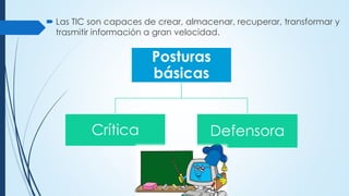  Las TIC son capaces de crear, almacenar, recuperar, transformar y
trasmitir información a gran velocidad.
Posturas
básicas
Crítica Defensora
 