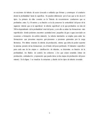 3
en secciones de tubería de acero (roscada o soldada) que forman y construyen el conducto
desde la profundidad hasta la superficie. Se pueden diferenciar por el uso que se les da en 4
tipos. La primera de ellas consiste en la Tubería de revestimiento conductora que se
profundiza entre 5 y 10 metros y su función es la de conservar la verticalidad del pozo de la
siguiente tubería que es la superficial; la tubería superficial es la que profundiza no más de
500 m dependiendo de la profundidad total del pozo, y con ella se aíslan las formaciones más
superficiales donde podemos encontrar acumulaciones pequeñas de gas o agua (asociado en
ocasiones a formación de carbón mineral); La tubería intermedia se emplea para aislar las
formaciones que presentan mayores geo-presiones o presiones generadas por la carga
litostatica. Por ultimo tenemos la tubería de producción, misma que debe de poder soportar
la máxima presión de las formaciones en el fondo del pozo perforado. El diámetro específico
para cada una de las etapas o clasificación de tuberías, se determina en función de la
profundidad, los fluidos de control, los esfuerzos a los que estará sometida (ritmo de
producción, estimulación y reparación que pueda darse en las etapas de producción del pozo
mismo). En la figura 1 se visualiza la estructura y diseño de los tipos de tubería revestida
 