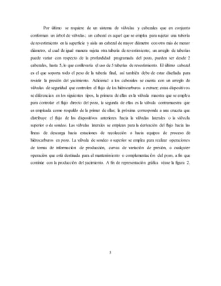 5
Por último se requiere de un sistema de válvulas y cabezales que en conjunto
conforman un árbol de válvulas; un cabezal es aquel que se emplea para sujetar una tubería
de revestimiento en la superficie y aísla un cabezal de mayor diámetro con otro más de menor
diámetro, el cual de igual manera sujeta otra tubería de revestimiento; un arreglo de tuberías
puede variar con respecto de la profundidad programada del pozo, pueden ser desde 2
cabezales, hasta 5, lo que conllevaría el uso de 5 tuberías de revestimiento. El último cabezal
es el que soporta todo el peso de la tubería final, así también debe de estar diseñada para
resistir la presión del yacimiento. Adicional a los cabezales se cuenta con un arreglo de
válvulas de seguridad que controlen el flujo de los hidrocarburos a extraer; estas dispositivos
se diferencian en los siguientes tipos, la primera de ellas es la válvula maestra que se emplea
para controlar el flujo directo del pozo, la segunda de ellas es la válvula contramaestra que
es empleada como respaldo de la primer de ellas; la próxima corresponde a una cruceta que
distribuye el flujo de los dispositivos anteriores hacia la válvulas laterales o la válvula
superior o de sondeo. Las válvulas laterales se emplean para la derivación del flujo hacia las
líneas de descarga hacia estaciones de recolección o hacia equipos de proceso de
hidrocarburos en pozo. La válvula de sondeo o superior se emplea para realizar operaciones
de tomas de información de producción, curvas de variación de presión, o cualquier
operación que está destinada para el mantenimiento o complementación del pozo, a fin que
continúe con la producción del yacimiento. A fin de representación gráfica véase la figura 2.
 