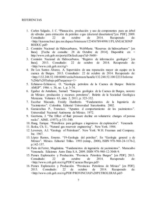 7
REFERENCIAS
1. Carlon Salgado, J. C. “Planeación, producción y uso de componentes para un árbol
de válvulas para extracción de petróleo o gas (doctoral dissertation)”[en PDF]. 2009.
Consultado: 22 de octubre de 2014. Recuperado de:
<http://itzamna.bnct.ipn.mx/dspace/bitstream/123456789/4998/1/PLANEACIONP
RODUC.pdf>
2. Comisión Nacional de Hidrocarburos, WebMaste. “Reservas de hidrocarburos” [en
línea]. [Fecha de consulta: 28 de Octubre de 2014]. Disponible en: <
http://www.cnh.gob.mx/portal/Default.aspx?id=5600>
3. Comisión Nacional de Hidrocarburos. “Registro de información geológica” [en
línea]. 2013. Consultado: 22 de octubre de 2014. Recuperado de:
<http://www.cnh.gob.mx/rig/>
4. De Los Santos Álvarez, A. Supervisión de una reparación mayor sin equipo en la
cuenca de Burgos. 2013. Consultado: 22 de octubre de 2014. Recuperado de:
<http://132.248.52.100:8080/xmlui/bitstream/handle/132.248.52.100/2233/Informe
%20de%20Trabajo.pdf?sequence=1>
5. Echánove-Echánove, O. “Geología petrolera de la Cuenca de Burgos: Boletín
AMGP”. 1986. v. 38, no. 1, p. 3-74.
6. Eguiluz de Antuñano, Samuel. “Sinopsis geológica de la Cuenca de Burgos, noreste
de México: producción y recursos petroleros”. Boletín de la Sociedad Geológica
Mexicana. Volumen 63, núm. 2, 2011, p. 323-332.
7. Escobar Macualo, Freddy Humberto. “Fundamentos de la Ingeniería de
Yacimientos”. Colombia. Editorial Universidad Surcolombia. 2002.
8. Garaicochea P., Francisco. “Apuntes d comportamiento de los yacimientos”.
Universidad Nacional Autónoma de México. 1972.
9. Geertsma, J. “The Effect of fluid pressure decline on volumetric changes of porous
rocks”. AIME. (1957). p 331-340.
10. Hung, Enrique. “Petrofísica para geólogos e ingenieros de explotación”. Venezuela
11. Ikoku, Ch. U.. “Natural gas reservoir engineering”. New York. 1984.
12. Levorsen, A.I. “Geology of Petroleum". New York: W.H. Freeman and Company.
Inc. 1967.
13. López Ramos, Ernesto. “19-Geología del petróleo”. En “Geología general y de
México”. México. Editorial Trillas. 1993 (reimp., 2008), ISBN 978-968-24-1176-2,
p.142-157.
14. Paris de Ferrer, Magdalena. “Fundamentos de ingeniería de yacimientos”. Maracaibo
Venezuela. Ediciones Astro Data S.A. 2009. ISBN 978-980-12-3048-9.
15. Pemex Exploración y Producción. “Provincia Petrolera Burgos” [en PDF]. 2013.
Consultado: 22 de octubre de 2014. Recuperado de:
<http://www.cnh.gob.mx/rig/PDF/Cuencas/Burgos.pdf>
16. Pemex Exploración y Producción. “Provincias Petroleras de México” [en PDF].
2013. Consultado: 22 de octubre de 2014. Recuperado de:
<http://www.cnh.gob.mx/rig/PDF/PROVINCIAS%20PETROLERAS.pdf>
 