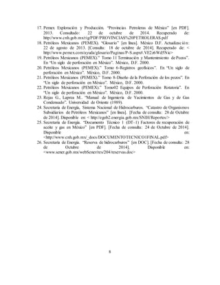 8
17. Pemex Exploración y Producción. “Provincias Petroleras de México” [en PDF].
2013. Consultado: 22 de octubre de 2014. Recuperado de:
http://www.cnh.gob.mx/rig/PDF/PROVINCIAS%20PETROLERAS.pdf
18. Petróleos Mexicanos (PEMEX). “Glosario” [en línea]. México D.F. Actualización:
22 de agosto de 2013. [Consulta: 18 de octubre de 2014]. Recuperado de: <
http://www.pemex.com/ayuda/glosario/Paginas/P-S.aspx#.VE2z6Wd5Nic>
19. Petróleos Mexicanos (PEMEX).” Tomo 11 Terminación y Mantenimiento de Pozos”.
En “Un siglo de perforación en México”. México, D.F. 2000.
20. Petróleos Mexicanos (PEMEX).” Tomo 6-Registros geofísicos”. En “Un siglo de
perforación en México”. México, D.F. 2000.
21. Petróleos Mexicanos (PEMEX).” Tomo 8-Diseño de la Perforación de los pozos”. En
“Un siglo de perforación en México”. México, D.F. 2000.
22. Petróleos Mexicanos (PEMEX).” Tomo02 Equipos de Perforación Rotatoria”. En
“Un siglo de perforación en México”. México, D.F. 2000.
23. Rojas G., Laprea M.. “Manual de Ingeniería de Yacimientos de Gas y de Gas
Condensado”. Universidad de Oriente (1989).
24. Secretaría de Energía, Sistema Nacional de Hidrocarburos. “Catastro de Organismos
Subsidiarios de Petróleos Mexicanos” [en línea]. [Fecha de consulta: 28 de Octubre
de 2014]. Disponible en: < http://egob2.energia.gob.mx/SNIH/Reportes/>
25. Secretaría de Energía. “Documento Técnico 1 (DT–1) Factores de recuperación de
aceite y gas en México” [en PDF]. [Fecha de consulta: 24 de Octubre de 2014].
Disponible en:
<http://www.cnh.gob.mx/_docs/DOCUMENTOTECNICO1FINAL.pdf>
26. Secretaría de Energía. “Reserva de hidrocarburos” [en DOC]. [Fecha de consulta: 28
de Octubre de 2014]. Disponible en:
<www.sener.gob.mx/webSener/res/204/reservas.doc>
 
