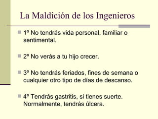 1º No tendrás vida personal, familiar o sentimental. 2º No verás a tu hijo crecer. 3º No tendrás feriados, fines de semana o cualquier otro tipo de días de descanso.  4º Tendrás gastritis, si tienes suerte. Normalmente, tendrás úlcera. La Maldición de los Ingenieros 