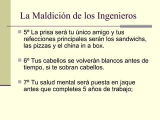 5º La prisa será tu único amigo y tus refecciones principales serán los sandwichs, las pizzas y el china in a box. 6º Tus cabellos se volverán blancos antes de tiempo, si te sobran cabellos. 7º Tu salud mental será puesta en jaque antes que completes 5 años de trabajo; La Maldición de los Ingenieros 