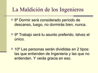 8º Dormir será considerado período de descanso, luego, no dormirás bien, nunca. 9º Trabajo será tu asunto preferido, talvez el único.  10º Las personas serán divididas en 2 tipos: las que entienden de Ingenieria y las que no entienden. Y verás gracia en eso.  La Maldición de los Ingenieros 