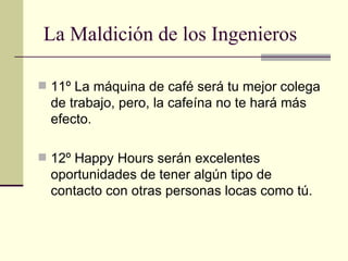11º La máquina de café será tu mejor colega de trabajo, pero, la cafeína no te hará más efecto. 12º Happy Hours serán excelentes oportunidades de tener algún tipo de contacto con otras personas locas como tú. La Maldición de los Ingenieros 