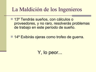 13º Tendrás sueños, con cálculos o proveedores, y no raro, resolverás problemas de trabajo en este período de sueño. 14º Exibirás ojeras como trofeo de guerra.  Y, lo peor...   La Maldición de los Ingenieros 