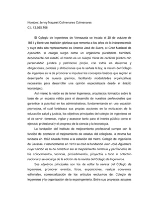 Nombre: Jenny Nazaret Colmenares Colmenares
C.I. 12.995.768
El Colegio de Ingenieros de Venezuela se instala el 28 de octubre de
1861 y tiene una tradición gloriosa que remonta a los años de la independencia
y cuyo más alto representante es Antonio José de Sucre, el Gran Mariscal de
Ayacucho, el colegio surgió como un organismo puramente científico,
dependiente del estado, el mismo es un cuerpo moral de carácter público con
personalidad jurídica y patrimonio propio, con todos los derechos y
obligaciones, poderes y atribuciones que le señala la ley; la misión del Colegio
de Ingeniero es la de promover e impulsar los conceptos básicos que regirán el
desempeño de nuevos gremios, facilitando modalidades organizativas
necesarias para desarrollar una opinión especializada desde el ámbito
tecnológico.
Así mismo la visión es de tener Ingenieros, arquitectos formados sobre la
base de un espacio valido para el desarrollo de nuestros profesionales que
garantice la pulcritud en los administrativos, fundamentando en una vocación
promotora, el cual fortalezca sus propias acciones en la motivación de la
educación salud y justicia, los objetivos principales del colegio de ingenieros es
el de servir, fomentar, vigilar y asesorar tanto para el interés público como el
ejercicio profesional y el progreso de la ciencia y la tecnología.
La fundación del instituto de mejoramiento profesional cumple con la
función de promover el mejoramiento de estatus del colegiado, la misma fue
fundada en 1972 situada frente a la estación del metro, Colegio de Ingenieros
de Caracas. Posteriormente en 1973 se creó la fundación Juan José Aguerrere
cuya función es la de contribuir así al mejoramiento continuo y permanente de
los conocimientos, técnicas, procedimientos, proyectos a todo el colectivo
nacional y se encarga de la edición de la revista del Colegio de Ingenieros.
Sus objetivos principales son los de editar la revista del Colegio de
Ingenieros, promover eventos, foros, exposiciones, realizar convenios
editoriales, comercialización de los artículos exclusivos del Colegio de
Ingenieros y la organización de la expoingeniería. Entre sus proyectos actuales
 