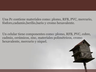 Una Pc contiene materiales como: plomo, RFB, PVC, mercurio,
fósforo,cadamio,berilio,bario y cromo hexavalente.
Un celular tiene componentes como: plomo, RFB, PVC, cobre,
cadmio, cerámicos, zinc, materiales polimétricos, cromo
hexavalente, mercurio y niquel.
 