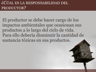 ¿CÚAL ES LA RESPONSABILIDAD DEL
PRODUCTOR?
El productor se debe hacer cargo de los
impactos ambientales que ocasionan sus
productos a lo largo del ciclo de vida.
Para ello debería disminuir la cantidad de
sustancia tóxicas en sus productos.
 