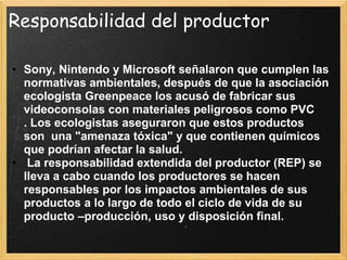 Responsabilidad del productor
• Sony, Nintendo y Microsoft señalaron que cumplen las
normativas ambientales, después de que la asociación
ecologista Greenpeace los acusó de fabricar sus
videoconsolas con materiales peligrosos como PVC
. Los ecologistas aseguraron que estos productos
son una "amenaza tóxica" y que contienen químicos
que podrían afectar la salud.
• La responsabilidad extendida del productor (REP) se
lleva a cabo cuando los productores se hacen
responsables por los impactos ambientales de sus
productos a lo largo de todo el ciclo de vida de su
producto –producción, uso y disposición final.
 