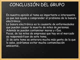 CONCLUSIÓN DEL GRUPO
• En nuestra opinión el tema es importante e interesante
ya que nos ayuda a comprender el problema de la basura
electrónica .
• La basura electrónica es la causante de enfermedades
que pueden causar la muerte de miles de personas.
Además se pueden contaminar mares y rÍos.
• Pocas, de las miles de empresas que hay en el mercado
se responsabilizan de este tema.
• Si de este tema se enterara mucha más gente de la que
lo sabe, podríamos evitar mucha contaminación
ambiental..
 