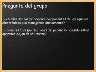 Pregunta del grupo
1- ¿Cuáles son los principales componentes de los equipos
electrónicos que manejamos diariamente?
2- ¿Cuál es la responsabilidad del productor cuando estos
aparatos dejan de utilizarze?
 