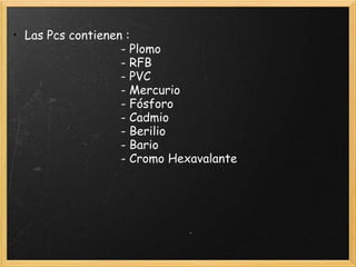 • Las Pcs contienen :
- Plomo
- RFB
- PVC
- Mercurio
- Fósforo
- Cadmio
- Berilio
- Bario
- Cromo Hexavalante
 