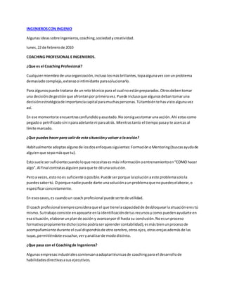 INGENIEROSCON INGENIO
Algunasideassobre Ingenieros,coaching,sociedadycreatividad.
lunes,22 de febrerode 2010
COACHING PROFESIONAL E INGENIEROS.
¿Que es el Coaching Profesional?
Cualquiermiembrode unaorganización,inclusolosmásbrillantes,topaalgunavezconunproblema
demasiadocomplejo,extensoointimidante parasolucionarlo.
Para algunospuede tratarse de unreto técnicopara el cual no estánpreparados.Otrosdebentomar
una decisiónde gestiónque afrontanporprimeravez.Puede inclusoque algunosdebantomaruna
decisiónestratégicade importanciacapital paramuchaspersonas.Tútambiénte hasvistoalgunavez
así.
En ese momentote encuentrasconfundidoyasustado.Noconsiguestomarunaacción.Ahí estascomo
pegadoo petrificadosinirparaadelante ni paraatrás. Mientrastanto el tiempopasay te acercas al
límite marcado.
¿Que puedes hacer para salirde esta situacióny volver a laacción?
Habitualmente adoptasalgunode losdosenfoquessiguientes:FormaciónoMentoring(buscasayudade
alguienque sepamásque tu).
Esto suele sersuficientecuandoloque necesitasesmásinformaciónoentrenamientoen“COMOhacer
algo”.Al final contratasalguienparaque te dé una solución.
Peroa veces,estonoes suficiente oposible.Puede serporque lasoluciónaeste problemasolola
puedessabertú.O porque nadie puede darte unasoluciónaunproblemaque nopuedeselaborar,o
especificarconcretamente.
En esoscasos,es cuandoun coach profesional puede serte de utilidad.
El coach profesional siempreconsideraque el que tienelacapacidadde desbloquearlasituaciónerestú
mismo.Sutrabajoconsiste enapoyarte enla identificaciónde tusrecursosycomo puedenayudarte en
esasituación,elaborarunplande acción y avanzarpor él hasta su conclusión.Noesunproceso
formativopropiamente dicho(comopodríaseraprendercontabilidad),esmásbienunprocesode
acompañamientodurante el cual dispondrásde otrocerebro,otrosojos,otrasorejasademásde las
tuyas,permitiéndote escuchar,veryanalizarde mododistinto.
¿Que pasa con el Coachingde Ingenieros?
Algunasempresasindustrialescomienzanaadoptartécnicasde coachingpara el desarrollode
habilidadesdirectivasasus ejecutivos.
 