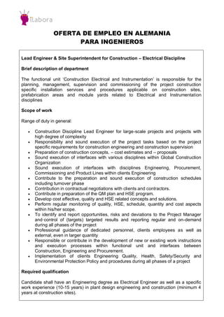 OFERTA DE EMPLEO EN ALEMANIA
PARA INGENIEROS
Lead Engineer & Site Superintendent for Construction – Electrical Discipline
Brief description of department
The functional unit ‘Construction Electrical and Instrumentation’ is responsible for the
planning, management, supervision and commissioning of the project construction
specific installation services and procedures applicable on construction sites,
prefabrication areas and module yards related to Electrical and Instrumentation
disciplines
Scope of work
Range of duty in general:
 Construction Discipline Lead Engineer for large-scale projects and projects with
high degree of complexity
 Responsibility and sound execution of the project tasks based on the project
specific requirements for construction engineering and construction supervision
 Preparation of construction concepts, – cost estimates and – proposals
 Sound execution of interfaces with various disciplines within Global Construction
Organization
 Sound execution of interfaces with disciplines Engineering, Procurement,
Commissioning and Product Lines within clients Engineering
 Contribute to the preparation and sound execution of construction schedules
including turnover phase
 Contribution in contractual negotiations with clients and contractors.
 Contribute in preparation of the QM plan and HSE program.
 Develop cost effective, quality and HSE related concepts and solutions.
 Perform regular monitoring of quality, HSE, schedule, quantity and cost aspects
within his/her scope.
 To identify and report opportunities, risks and deviations to the Project Manager
and·control of (targets) targeted results and reporting regular and on-demand
during all phases of the project
 Professional guidance of dedicated personnel, clients employees as well as
external, even in larger quantity
 Responsible or contribute in the development of new or existing work instructions
and execution processes within functional unit and interfaces between
Construction, Engineering and Procurement.
 Implementation of clients Engineering Quality, Health, Safety/Security and
Environmental Protection Policy and procedures during all phases of a project
Required qualification
Candidate shall have an Engineering degree as Electrical Engineer as well as a specific
work experience (10-15 years) in plant design engineering and construction (minimum 4
years at construction sites).
 
