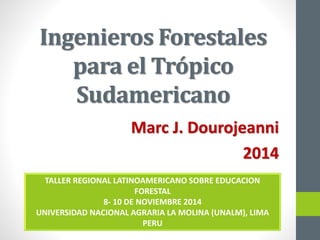 Ingenieros Forestales
para el Trópico
Sudamericano
Marc J. Dourojeanni
2014
TALLER REGIONAL LATINOAMERICANO SOBRE EDUCACION
FORESTAL
8- 10 DE NOVIEMBRE 2014
UNIVERSIDAD NACIONAL AGRARIA LA MOLINA (UNALM), LIMA
PERU
 