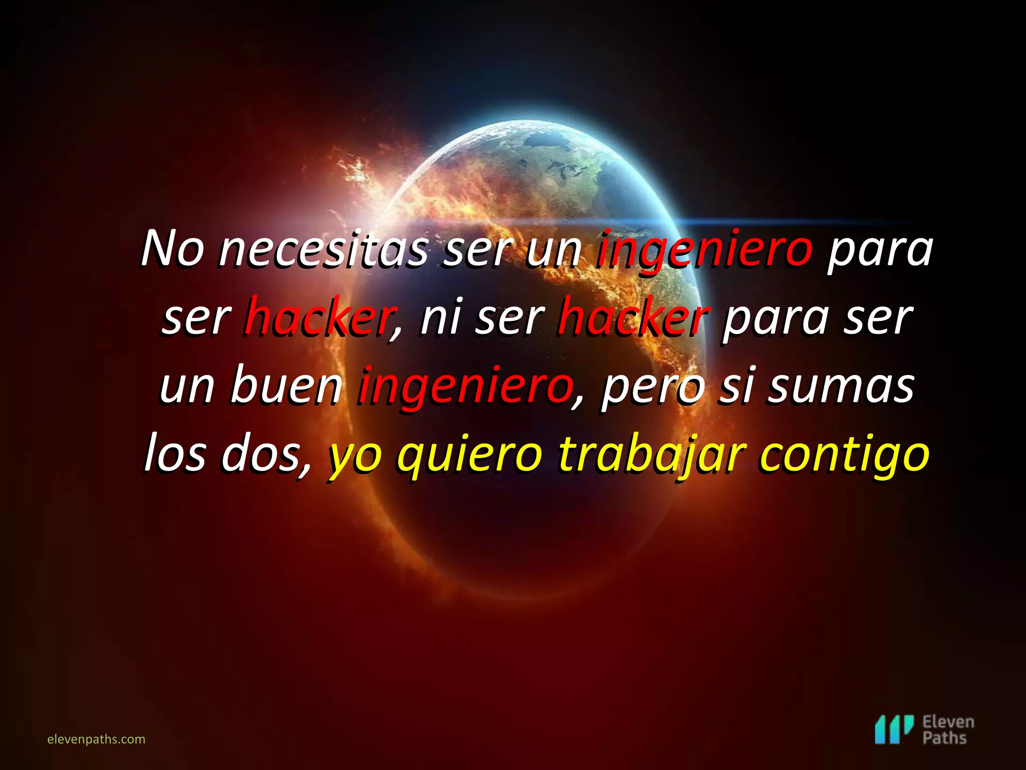 elevenpaths.com
No necesitas ser un ingeniero para
ser hacker, ni ser hacker para ser
un buen ingeniero, pero si sumas
los dos, yo quiero trabajar contigo
No necesitas ser un ingeniero para
ser hacker, ni ser hacker para ser
un buen ingeniero, pero si sumas
los dos, yo quiero trabajar contigo
 