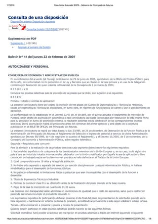 1/7/2016 Resultados Buscador BOPA ­ Gobierno del Principado de Asturias
https://sede.asturias.es/portal/site/Asturias/menuitem.1003733838db7342ebc4e191100000f7/?vgnextoid=d7d79d16b61ee010VgnVCM1000000100007fRCRD… 1/8
Consulta de una disposición
Disposición anterior Disposición siguiente
 Consultar boletín 22/02/2007 (812 Kb)
Suplemento en PDF
Suplemento 1 (4521Kb)
Regresar al sumario del boletín
Boletín Nº 44 del jueves 22 de febrero de 2007
AUTORIDADES Y PERSONAL
CONSEJERIA DE ECONOMIA Y ADMINISTRACION PUBLICA
En cumplimiento del acuerdo del Consejo de Gobierno de 29 de junio de 2006, aprobatorio de la Oferta de Empleo Público para
dicho año, de conformidad con lo prevenido en la Ley y Decretos que se citarán en la base primera y en uso de la delegación
conferida por Resolución de quien ostenta la titularidad de la Consejería de 1 de marzo de 2004,
R E S U E L V O
Convocar las pruebas selectivas para la provisión de las plazas que se dirán, con sujeción a las siguientes
B A S E S
Primera.—Objeto y normas de aplicación:
La presente convocatoria tiene por objeto la provisión de tres plazas del Cuerpo de Diplomados/as y Técnicos/as Medios/as,
Escala de Ingenieros/as Técnicos/as Industriales, en turno libre, en régimen de funcionario/a de carrera y por el procedimiento de
oposición.
De conformidad con lo establecido en el Decreto 22/93 de 29 de abril, por el que se aprueba el Reglamento de Provisión de
Puestos, serán objeto de acumulación automática a esta convocatoria las plazas convocadas por Resolución de esta misma fecha
para su provisión en turno de promoción interna, si resultaren desiertas tras la celebración de las correspondientes pruebas
selectivas. Dicha acumulación habrá de producirse antes del comienzo del primer ejercicio y será objeto de la oportuna
publicación en el BOLETIN OFICIAL del Principado de Asturias.
La presente convocatoria se regirá por estas bases; la Ley 3/1985, de 26 de diciembre, de Ordenación de la Función Pública de la
Administración del Principado de Asturias; el Reglamento de Selección e Ingreso de personal al servicio de dicha Administración
aprobado por Decreto 68/1989, de 4 de mayo (en lo sucesivo el Reglamento), y el Decreto 11/2005, de 3 de noviembre, de la
Consejería de Economía y Administración Pública, sobre registro telemático.
Segunda.—Requisitos para concurrir:
Para la admisión a la realización de las pruebas selectivas cada aspirante deberá reunir los siguientes requisitos:
1. Nacionalidad española o de cualquiera de los demás estados miembros de la Unión Europea o, en su caso, la de algún otro
país al que en virtud de tratados internacionales celebrados con la Unión y ratificados por España le sea de aplicación la libre
circulación de trabajadores/as en los términos en que ésta se halla definida en el Tratado de la Unión Europea.
2. Edad comprendida entre 18 años y la legal de jubilación.
3. No haber sido separado o separada del servicio por sanción disciplinaria en cualquier Administración Pública, ni hallarse
inhabilitado/a para el desempeño de funciones públicas.
4. No padecer enfermedad ni limitaciones físicas o psíquicas que sean incompatibles con el desempeño de la función a
desarrollar.
5. Título de Ingeniero/a Técnico/a Industrial.
6. Permiso de conducir clase B o su obtención antes de la finalización del plazo previsto en la base novena.
7. Pago de la tasa de inscripción en cuantía de 24,35 euros.
Las personas con discapacidad serán admitidas en condiciones de igualdad que el resto de aspirantes, salvo que la restricción
padecida las hiciera incumplir el precedente requisito 4.
Los expresados requisitos de participación deberán poseerse el día final del plazo de presentación de solicitudes previsto en la
base siguiente y mantenerse en la fecha de toma de posesión, acreditándose previamente a ésta según establece la base octava.
Tercera.—Documentación a presentar y plazos y modos de presentación:
Quienes deseen participar en estas pruebas selectivas podrán hacerlo de las siguientes formas:
Solicitud telemática: Será posible la solicitud de inscripción en pruebas selectivas a través de Internet siguiendo el siguiente
 
