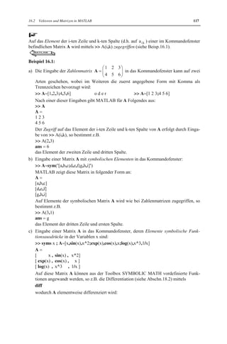 116 16 Matrizenrechnung mit MATLAB 
16.2 Vektoren und Matrizen in MATLAB 
Um mit Vektoren und Matrizen rechnen zu können, müssen sie in MATLAB erzeugt bzw. 
eingegeben oder eingelesen werden. Die dafür von MATLAB zur Verfügung gestellten 
Möglichkeiten werden im Folgenden vorgestellt. 
16.2.1 Eingabe in das Kommandofenster 
Die Eingabe von Vektoren und Matrizen in das Kommandofenster geschieht mittels zweidi-mensionaler 
Felder, die im Kap.7 vorgestellt werden. 
MATLAB 
Die gängigsten Eingabemöglichkeiten in das Kommandofenster werden vorgestellt, wobei 
die Indizes der Elemente hinter der Bezeichnung stehen, da MATLAB keine Indizes kennt: 
x Symbolische Eingabe (ist nur bei installierter Toolbox SYMBOLIC MATH möglich): 
Vektoren und Matrizen mit symbolischen Komponenten bzw. Elementen werden wie 
Zahlenmatrizen eingegeben, wobei zusätzlich sym bzw. syms zu verwenden ist (siehe 
Beisp. 16.1b und c): 
Eine Matrix A vom Typ (m,n) mit symbolischen Elementen ist auf eine der folgenden 
beiden Arten in das Kommandofenster einzugeben: 
I.  A=sym('[a11,a12,...,a1n;a21,a22,...,a2n;...;am1,am2,...,amn]') 
II.  syms a11 a12...a1n a21 a22...a2n...am1 am2...amn ; 
 A=[a11,a12,...,a1n;a21,a22,...,a2n;...;am1,am2,...,amn] 
Eine Matrix A vom Typ (m,n), deren Elemente Funktionsausdrücke z.B. in der Variab-len 
x sind, ist folgendermaßen einzugeben: 
 syms x ; 
 A [a11(x),a12(x),...,a1n(x);a21(x),a22(x),...,a2n(x);...;am1(x),am2(x),...,amn(x)] 
x Numerische Eingabe (Alle Komponenten bzw. Elemente müssen Zahlen sein): 
Eine Zahlenmatrix A vom Typ (m,n) kann folgendermaßen in das Kommandofenster 
eingegeben werden: 
 A [a11,a12,...,a1n;a21,a22,...,a2n;...;am1,am2,...,amn] 
Es ist ersichtlich, dass 
Zeilen der Matrix durch Semikolon zu trennen sind, 
einzelne Elemente der Zeilen (Zeilenelemente) durch Komma zu trennen sind. Leerzei-chen 
statt Komma sind als Trennzeichen ebenfalls erlaubt, 
bei n Spalten in jeder Zeile der Matrix genau n Elemente stehen müssen. 
Weitere Eingabemöglichkeiten wie z.B. durch Schachtelung werden im Kap.7 bei Fel-dern 
vorgestellt. 
x Zeilen- und Spaltenvektoren mit Zahlenkomponenten als Spezialfälle von Zahlenmatri-zen 
sind in folgender Form einzugeben: 
Zeilenvektoren  a [a1,a2,...,an] o d e r  a [a1 a2 ... an] 
Spaltenvektoren  b [b1;b2;...;bn] 
 