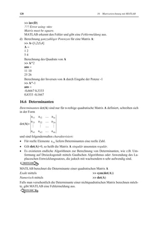 16.5 Rechenoperationen für Matrizen 127 
A˜ 1 A 
berechnet werden, das die Einheitsmatrix E ergeben muss. 
x Die Inverse einer Matrix A ist ein Spezialfall ganzzahliger Potenzen n von A, die MAT-LAB 
folgendermaßen berechnet: 
 A^n 
Somit lässt sich die Inverse einer Matrix A in MATLAB auch mittels 
 A^-1 
berechnen (siehe Beisp.16.8d). 
MATLAB 
Beispiel 16.8: 
Berechnung der Inversen von Matrizen A, B, C und D mittels MATLAB. Diese Matrizen 
wurden so gewählt, um auch mögliche Problemfälle zu illustrieren: 
a) Versuch der Berechnung der Inversen einer singulären Matrix A, wobei die Singularität 
durch Berechnung der Determinante ( 0) festgestellt wird: 
 A=[1,2,3;4,5,6;7,8,9] ; det(A) 
ans   0 
 X inv(A) 
Warning: Matrix is close to singular or badly scaled. 
Results may be inaccurate. RCOND 1.541976e-018. 
X   
1.0e+016 
 
-0.4504 0.9007 -0.4504 
0.9007-1.8014 0.9007 
-0.4504 0.9007 -0.4504 
Obwohl MATLAB die Singularität der Matrix A erkennt, wird eine Inverse X berech-net, 
die nicht existieren kann. 
b) Berechnung der Inversen einer nichtsingulären Matrix C, wobei die Nichtsingularität 
durch Berechnung der Determinante überprüft wird. Danach wird die Berechnung der 
Inversen exakt und numerisch durchgeführt: 
 C [2,3,5;5,7,3;2,4,9] ; det(C) 
ans   15 
Exakte Berechnung der Inversen: 
 X sym(inv(C)) 
X   
[ 17/5,-7/15,-26/15] 
[-13/5, 8/15, 19/15] 
[2/5 ,-2/15 ,-1/15 ] 
Numerische Berechnung der Inversen: 
 X inv(C) 
X   
3.4000 -0.4667 -1.7333 
-2.6000 0.5333 1.2667 
0.4000 -0.1333 -0.0667 
c) Versuch der Berechnung der Inversen einer nichtquadratischen Matrix D: 
 D [1,2,3;4,5,6] ; 
 