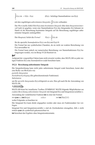 19 Integralrechnung mit MATLAB 
Die Integralrechnung gehört neben der Differentialrechnung zu wichtigen Gebieten der In-genieurmathematik, 
da sie in zahlreichen praktischen Problemen benötigt wird. 
Während sich die Differentialrechnung mit lokalen Eigenschaften von Funktionen beschäf-tigt, 
befasst sich die Integralrechnung mit globalen Eigenschaften. 
In der Physik sind Integrale u.a. zur Bestimmung von Schwerpunkten und Trägheitsmo-menten 
(siehe Beisp.19.4a) erforderlich. 
In der Mathematik werden Integrale u.a. zur Berechnung von Flächen- und Rauminhalten 
(siehe Beisp.19.4c) benötigt. 
19.1 Einführung 
Die Lösung des Problems, ob eine gegebene Funktion f(x) die Ableitung einer noch zu be-stimmenden 
Funktion F(x) ist (d.h. F'(x) f(x)), führt zur Integralrechnung für reelle Funk-tionen 
f(x) einer reellen Variablen x, wobei F(x) als Stammfunktion bezeichnet wird: 
Offensichtlich stellt die Integralrechnung die Umkehrung der Differentialrechnung dar. 
Die Integralrechnung hat die beiden Fragen 
I. Besitzt jede stetige Funktion f(x) eine Stammfunktion F(x). 
II. Wie lässt sich eine Stammfunktion F(x) für eine gegebene Funktion f(x) bestimmen. 
zu beantworten: 
Frage I lässt sich positiv beantworten, da jede auf einem Intervall [a,b] stetige Funktion 
f(x) eine Stammfunktion F(x) besitzt. Dies ist jedoch nur eine Existenzaussage, die keinen 
Berechnungsalgorithmus liefert. 
Frage II lässt sich allgemein nicht positiv beantworten: 
Es existiert kein endlicher Algorithmus zur exakten Berechnung von Stammfunktionen F(x) 
für beliebige stetige Funktionen f(x). Die Integralrechnung liefert Berechnungsalgorithmen 
nur für spezielle Klassen von Funktionen. 
Dies ist ein wesentlicher Unterschied zur Differentialrechnung, die einen endlichen Algo-rithmus 
zur Berechnung von Ableitungen differenzierbarer Funktionen bereitstellt, die sich 
aus elementaren mathematischen Funktionen zusammensetzen. 
19.2 Unbestimmte und bestimmte Integrale 
Es gibt zwei Arten von Integralen, die eng miteinander zusammenhängen: 
x Unbestimmte Integrale ³f (x) dx (f(x) - Integrand , x - Integrationsvariable) 
bezeichnen die Gesamtheit von Stammfunktionen F(x) einer Funktion f(x), d.h. alle 
Funktionen F(x) mit F'(x) f(x): 
Die Berechnung eines unbestimmten Integrals ist äquivalent zur Berechnung einer 
Stammfunktion, da sich alle für eine Funktion f(x) existierenden Stammfunktionen F(x) 
höchstens um eine Konstante (Integrationskonstante) C unterscheiden, d.h. es gilt 
³f (x) dx =F(x)+C 
x Bestimmte Integrale 
b 
³f (x) dx (a , b - untere bzw. obere Integrationsgrenze) 
a 
sind aufgrund des Hauptsatzes der Differential- und Integralrechnung durch die Formel 
 