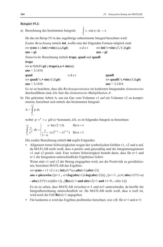 19.2 Unbestimmte und bestimmte Integrale 163 
Der Integrand f(x) kann direkt eingegeben werden oder muss als Funktionsdatei f.m 
vorliegen. 
Integrand f(x) und Integrationsvariable x sind als Zeichenketten zu schreiben, falls x 
nicht mittels syms als symbolisch gekennzeichnet ist. 
Für die Integrationsgrenzen a und b sind konkrete Zahlen einzugeben. 
Falls der Integrand symbolische Parameter c,d,... enthält und symbolische Integrations-grenzen 
a und b auftreten, kann int in der Form 
 syms x a b c d ... ; int(f(x,c,d,...),x,a,b) 
angewandt werden, d.h. neben der Integrationsvariablen x sind Parameter c,d,... und In-tegrationsgrenzen 
a und b mittels syms als symbolisch zu kennzeichnen (siehe 
Beisp.19.2b). 
x Numerische Berechnung: 
Es werden drei vordefinierte Numerikfunktionen trapz, quad und quadl vorgestellt, für 
die der Integrand f(x) direkt einzugeben ist oder als Funktionsdatei f.m vorliegen muss: 

  trapz(x,y) wendet eine Trapezregel an: 
Als Argumente werden Zeilenvektoren x und y mit gleicher Komponentenzahl be-nötigt, 
die x-Werte aus dem Integrationsintervall [a,b] bzw. dazugehörige Funktions-werte 
y=f(x) des Integranden enthalten. Vektor y lässt sich aus Vektor x mittels 
 y f(x) berechnen, da MATLAB matrixorientiert arbeitet. 
Es werden i.Allg. n gleichabständige x-Werte mit Schrittweite h verwendet, so dass 
sich der Vektor x auf eine der folgenden Arten erzeugen lässt: 
 x a:h:b oder  x linspace(a,b,n) 
Schrittweite h und Anzahl n der x-Werte berechnen sich aus n (b-a)/h: 
Deshalb kann entweder h oder n vorgegeben werden. 
Da h bzw. n die Genauigkeit beeinflussen, sollte trapz mit verschiedenen Werten 
angewandt und die erhaltenen Ergebnisse verglichen werden. 

  quad('f(x)',a,b) wendet adaptive Simpson-Quadraturformeln an. 

  quadl('f(x)',a,b) wendet adaptive Lobatto-Quadraturformeln an. 
Bei den Numerikfunktionen können Optionen im Argument angegeben werden. Hierzu 
wird auf die MATLAB-Hilfe verwiesen. 
Mit Numerikfunktionen zur Berechnung bestimmter Integrale lassen sich näherungsweise 
Stammfunktionen F(x) in einzelnen Punkten x berechnen, wenn die aus dem Hauptsatz der 
Differential- und Integralrechnung folgende Formel 
x 
F(x)   ³ f (t) dt herangezogen wird: 
a 
Das bestimmte Integral der Formel lässt sich für benötigte x-Werte numerisch berechnen, 
so dass eine Liste von Funktionswerten für die gesuchte Stammfunktion F(x) erhalten wird, 
d.h. eine tabellarische Darstellung (siehe Beisp.19.2d). 
Die erhaltene tabellarische Darstellung von F(x) kann 
mittels MATLAB grafisch dargestellt werden, 
durch analytisch gegebene Funktionen mittels Interpolation oder Quadratmittelapproxima-tion 
angenähert werden (siehe Abschn.12.5). 
MATLAB 
 
