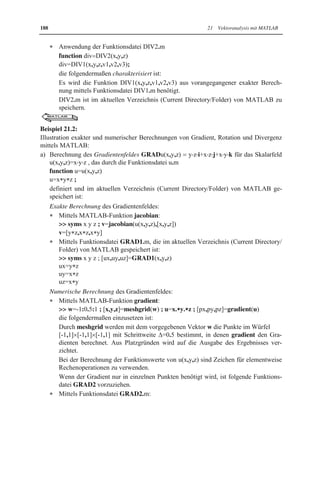184 21 Vektoranalysis mit MATLAB 
Bei dieser mittels 
 w=-2:1:2 ; [x,y,z]=meshgrid(w) ; 
 [v1,v2,v3]=v(x,y,z) ; quiver3(x,y,z,v1,v2,v3) 
erhaltenen grafischen Darstellung ist Folgendes zu beachten: 
Mittels meshgrid werden durch den vorzugebenen Vektor w die Punkte bestimmt, in 
denen MATLAB die Feldvektoren berechnet und darstellt. Im Beispiel werden Punkte 
in x-, y- und z-Richtung von -2 bis 2 mit Schrittweite '=1 ausgewählt, d.h. im Würfel 
[-2,2]u[-2,2]u[-2,2]. 
In der Funktionsdatei v.m sind die Zeichen für elementweise Rechenoperationen zu ver-wenden. 
21.3 Gradient, Rotation und Divergenz 
Die Differentialoperatoren GRAD (Gradient), ROT (Rotation) und DIV (Divergenz) spie-len 
bei der Charakterisierung von Feldern eine grundlegende Rolle. 
Auf ihre mathematische und physikalische Interpretation kann im Rahmen des Buches nicht 
ausführlich eingegangen werden. Es werden nur folgende wichtige Eigenschaften vorge-stellt: 
Der Gradient eines Skalarfeldes u(x,y,z) steht senkrecht auf den Niveaulinien bzw. 
-flächen von u(x,y,z) und zeigt in Richtung des größten Zuwachses von u(x,y,z). 
Die Rotation eines Vektorfeldes v(x,y,z) ist ein Maß für die Wirbeldichte des Feldes. Ist sie 
gleich 0, so ist das Vektorfeld wirbelfrei. 
Die Divergenz eines Vektorfeldes v(x,y,z) ist ein Maß für die Quelldichte des Feldes. Ist sie 
gleich 0, so ist das Vektorfeld quellenfrei. 
Im Folgenden werden Berechnungsformeln für Gradient, Rotation und Divergenz vorge-stellt: 
x Mittels Gradientenoperator GRAD wird einem Skalarfeld u(x,y,z) das Vektorfeld (Gra-dientenfeld) 
GRADu(x,y,z)   ux (x, y, z) ˜ i  uy (x, y, z) ˜ j  uz (x, y, z) ˜k 
zugeordnet. 
Voraussetzung für die Berechnung von Gradienten ist, dass u(x,y,z) partielle Ableitun-gen 
erster Ordnung besitzt. 
Vektorfelder v(x,y,z) heißen Potentialfelder, wenn v(x,y,z)=GRADu(x,y,z) gilt, d.h. sie 
sich als Gradientenfeld eines Skalarfeldes (ihres Potentials) u(x,y,z) darstellen lassen. In 
Anwendungen spielen Potentialfelder aufgrund ihrer Eigenschaften eine wichtige Rolle. 
x Mittels Rotationsoperator ROT wird einem Vektorfeld 
v(x,y,z)   1 v (x, y, z) ˜i  2 v (x, y, z) ˜j  3 v (x, y, z) ˜k das neue Vektorfeld 
ROTv(x,y,z) = 
i j k 
w w w 
w w w 
x y z 
v v v 
1 2 3 
= 3 2 v v 
§ w w · 
¨ - 
¸ ˜ © w y w z 
¹ 
i + 1 3 v v 
§ w w · ¨ - 
¸ ˜ © w z w x 
¹ 
§ w w · 
¨ ¸ ˜ © w w ¹ 
j + 2 1 v v 
- 
x y 
k 
 