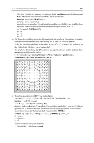 21.3 Gradient, Rotation und Divergenz 185 
zugeordnet, falls die Komponenten v1 (x, y, z) , 2 v (x, y, z) , 3 v (x, y, z) des Vektorfeldes 
v(x,y,z) differenzierbar sind: 
Die Bedingung ROTv(x,y,z) 0 ist unter gewissen Voraussetzungen notwendig und hin-reichend 
für die Existenz eines Potentials. 
Falls für ein Vektorfeld v(x,y,z) ein Potential u(x,y,z) vorliegt, so gestaltet sich die Be-rechnung 
dieses Potential über die Integration der Beziehungen 
u v (x y z) , u v (x y z) , u v (x y z) 
x y z 
w w w 
      
, , , , , , 
1 2 3 
w w w 
schwierig. MATLAB kann hier helfen, wenn diese Integrationen im Rahmen der im 
Kap.19 gegebenen Möglichkeiten durchführbar sind. 
x Mittels Divergenzoperator DIV wird 
dem Vektorfeld v(x,y,z)   v (x, y, z) ˜i  v (x, y, z) ˜j  v (x, y, z) ˜1 2 3 k 
w v w v w 
v 
das Skalarfeld DIVv(x,y,z)   1  2  
3 x y z 
w w w 
zugeordnet, falls die Komponenten 1 v (x, y, z) , 2 v (x, y, z) , 3 v (x, y, z) des Vektorfeldes 
v(x,y,z) differenzierbar sind. 
MATLAB 
Möglichkeiten von MATLAB zur Berechnung von Gradient, Rotation und Divergenz: 
Zur exakten Berechnung ist in MATLAB nur für den Gradienten eine Funktion vordefi-niert. 
Es können für alle einfache Funktionsdateien geschrieben werden, die die gegebenen 
Berechnungsformeln verwenden: 
x Gradient für das Skalarfeld u(x,y,z): 

 Anwendung der MATLAB-Funktion jacobian mittels 
 syms x y z ; v=jacobian(u(x,y,z),[x,y,z]) 
die Folgendes liefert: 
Das Ergebnis wird im Vektor v=[ux(x,y,z),uy(x,y,z),uz(x,y,z)] ausgegeben: 
Die Funktionen ux(x,y,z), uy(x,y,z) und uz(x,y,z) sind die berechneten partiellen 
Ableitungen erster Ordnung von u(x,y,z) bzgl. x, y bzw. z, d.h. sie liefern für das 
Gradientenfeld GRADu(x,y,z) die Komponenten x u (x, y, z) , y u (x, y, z) , z u (x, y, z) . 

 Es kann eine Funktionsdatei GRAD1.m geschrieben werden: 
function [ux,uy,uz] GRAD1(x,y,z) 
ux diff(u(x,y,z),x,1) ; uy diff(u(x,y,z),y,1) ; uz diff(u(x,y,z),z,1) ; 
Diese Funktionsdatei ist folgendermaßen charakterisiert: 
Das Skalarfeld u(x,y,z) ist durch die Funktionsdatei u.m 
function u=u(x,y,z) 
u=... ; 
zu definieren, bei der für ... der konkrete Funktionsausdruck von u(x,y,z) einzutra-gen 
ist. 
Die berechneten Größen ux, uy und uz liefern die Komponenten 
x u (x, y, z) , y z u (x, y, z),u (x, y, z) des Gradientenfeldes GRADu(x,y,z). 
Beide Funktionsdateien u.m und GRAD1.m sind im aktuellen Verzeichnis (Current 
Directory/Folder) von MATLAB zu speichern. 
x Rotation für das Vektorfeld v(x,y,z)   v1(x,y,z)˜i  v2(x,y,z)˜j  v3(x,y,z)˜k : 
 