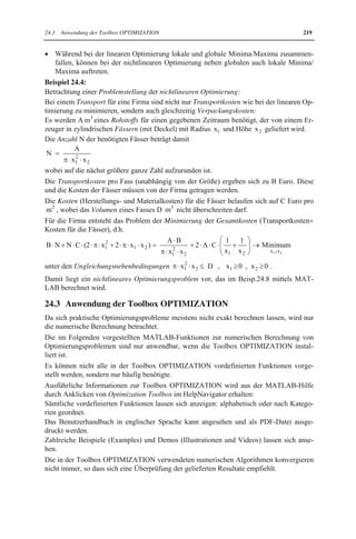 24.2 Probleme der Optimierung 215 
Offensichtlich ist nach der gegebenen Definition ein globaler Optimalpunkt auch gleichzei-tig 
ein lokaler, während die Umkehrung nicht gelten muss, wie bereits aus der Abbildung 
ersichtlich ist. 
Nach der gegebenen Definition können lokale Minima/Maxima x0 auch auf dem Rand eines 
abgeschlossenen Bereichs B liegen, da der Durchschnitt UH (x0 )ˆB als Umgebung 
U(x0 ) genommen wird. 
Falls als Umgebung U(x0 ) nur die H-Umgebung UH (x0 ) verwendet wird, können lokale Mi-nima/ 
Maxima nicht auf dem Rand von B auftreten. 
Eine über einem abgeschlossenen und beschränkten Bereich B stetige Funktion besitzt nach 
dem Satz von Weierstrass mindestens einen globalen Minimal- und Maximalpunkt. Dies ist 
jedoch nur eine Existenzaussage, die keinen Berechnungsalgorithmus liefert. 
24.2.1 Extremwerte 
Als Extremwerte werden lokale Minima oder Maxima einer Funktion f(x) von n reellen 
Variablen x=( x1, x2 ,..., xn ) bezeichnet, die über dem gesamten Raum betrachtet wird. 
Extremwertprobleme f (x)   f (x1, x2 ,..., xn ) = 
Minimum/Maximum 
x1 , x2 , ... , 
xn 
lassen sich folgendermaßen charakterisieren: 
x Sie sind spezielle Optimierungsprobleme (Minimierungs- bzw. Maximierungsproble-me), 
die lokale Minima bzw. Maxima einer Funktion f(x) von n Variablen berechnen. 
Sie gehören zu klassischen Optimierungsproblemen, die bereits seit der Entwicklung 
der Differentialrechnung untersucht werden. 
x Es können zusätzlich Nebenbedingungen in Form von m Gleichungen (siehe Kap.17) 
hi (x)   hi (x1, x2 ,!, xn )   0 (vektoriell h(x)=0 mit h=( h1, h2 ,..., hm ) ) 
mit beliebigen Funktionen hi (x) auftreten. 
Sie werden als Gleichungsnebenbedingungen bezeichnet. 
Die Anzahl m der Gleichungen wird n vorausgesetzt. 
Für mtn muss kein Optimierungsproblem mehr vorliegen, da ein Gleichungssystem mit 
n Unbekannten und n unabhängigen Gleichungen häufig nur endlich viele Lösungen be-sitzt. 
Die exakte Berechnung von Extremwertproblemen mittels Differentialrechnung gelingt nur 
für einfache Problemstellungen (siehe Beisp.24.2). 
Praktische Probleme lassen sich i.Allg. nur näherungsweise mittels numerischer Methoden 
unter Verwendung von Computern berechnen. MATLAB liefert hierfür wirksame Hilfsmit-tel, 
wie im Abschn.24.3 zu sehen ist. 
Beispiel 24.2: 
Betrachtung eines Problems der Materialeinsparung, das auf ein Extremwertproblem (Mini-mierungsproblem) 
mit einer Gleichungsnebenbedingung führt: 
Zylindrische Konservendosen mit Deckel und einem Inhalt von 1000 cm3 sollen aus Blech 
produziert werden, wofür ein minimaler Materialverbrauch gewünscht ist. 
Für dieses Problem ist die zu minimierende Zielfunktion durch die Oberfläche O der Dose 
gegeben, die sich aus zwei Kreisflächen (BodenDeckel) mit Radius r und Mantelfläche 
mit Höhe h zusammensetzt, d.h. es ist bzgl. der Variablen r0 und h0 das 
 