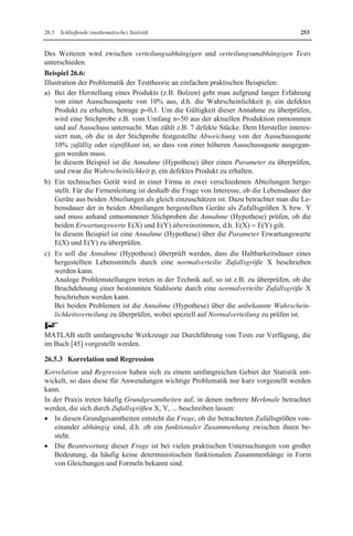 248 26 Statistik mit MATLAB 
x Empirischer Mittelwert (arithmetisches Mittel) x : 
n 
i 
x 1 x 
  ˜¦ 
n   
i 1 
x Empirischer Median x : 
x falls n 2k 1(ungerade) 
k  
1 
     ®  
­° 
x x x 
k k1 
falls n 2k (gerade) 
2 
 
  °¯ 
 
wenn die Stichprobenwerte xi der Größe x1 d x2 d...d xn nach geordnet sind. 
x Empirische Streuung (Varianz) : 
n 
s 1 (x - x) 
  ˜¦ 
2 2 
i 
-   
i 1 n 1 
wobei s als empirische Standardabweichung bezeichnet wird. 
Wichtige empirische statistische Maßzahlen für zweidimensionale Stichproben vom Um-fang 
n mit Stichprobenpunkten ( x1 , y1 ), ( x2 , y2 ),!, ( xn , yn ) für Merkmale (Zufalls-größen) 
X und Y sind: 
Es können die für eindimensionale Merkmale gegebenen statistischen Maßzahlen für die x-und 
y-Werte herangezogen werden. Durch diese Maßzahlen werden die jeweiligen Stich-probenwerte 
von X bzw. Y getrennt charakterisiert. 
Bei zwei Merkmalen X und Y interessiert jedoch hauptsächlich der Zusammenhang zwi-schen 
beiden. Aussagen hierüber liefern folgende statistische Maßzahlen: 
x Empirische Kovarianz 
n 
s 1 ( x - x ) ( y - y ) 
  ˜¦ ˜ 
XY i i 
n-1   
i 1 
x Empirischer Korrelationskoeffizient 
n 
¦ 
¦ ¦ 
( x -x) ˜ 
( y - y) 
i i 
i   
1 XY 
    
XY n n X Y 2 2 
i i 
i 1 i 1 
s 
r 
s s 
( x -x) ( y - y) 
    
˜ 
˜ 
Der empirische Korrelationskoeffizient ergibt sich durch Normierung der empirischen 
Kovarianz mittels der empirischen Standardabweichungen sX und sY für X und Y. 
In den gegebenen Formeln für Kovarianz und Korrelationskoeffizient bezeichnen 
x und y den empirischen Mittelwert für das Merkmal X bzw. Y, 
sX und sY die empirische Standardabweichung für das Merkmal X bzw. Y, 
die aus den entsprechenden Stichproben zu berechnen sind. 
MATLAB 
Zur Berechnung empirischer statistischer Maßzahlen sind in MATLAB folgende Funktio-nen 
vordefiniert: 
Wenn für eindimensionale Stichproben die Stichprobenwerte x1, x2 ,!, xn dem Zeilenvek-tor 
X zugewiesen sind, d.h.  X [x1,x2,...,xn] ; 
berechnen die vordefinierten Funktionen von MATLAB folgende Maßzahlen: 
 