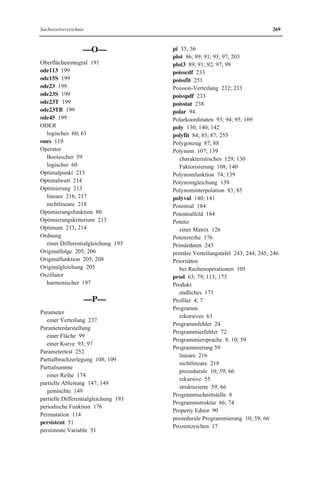 264 Sachwortverzeichnis 
eye 118 
ezplot 89; 93; 95; 143; 152 
ezplot3 98; 99 
ezpolar 94; 96 
ezsurf 100; 101; 102 
ezsurfc 100 
—F— 
factor 107; 140; 141 
factorial 36; 63; 79; 113; 114 
Faktorisierung 141 
eines Ausdrucks 107 
von Polynomen 139; 140 
Fakultät 63; 79; 113; 174 
Fehler 
absoluter 155 
relativer 156 
Fehlerfunktion 79; 235 
Fehlermeldung 24; 65 
Fehlerrechnung 154; 155 
Fehlerschranke 155 
Feld 39 
eindimensionales 39; 41; 43 
grafische Darstellung 189 
mehrdimensionales 39 
numerisches 40 
skalares 181 
vektorielles 181 
zweidimensionales 39; 41; 42; 43; 116 
Feldart 40 
Feldelement 39; 40; 41 
Zugriff 41 
Felder 
Rechenoperationen 42 
schachteln 41 
Feldname 39 
Feldvariable 45; 51 
Festkommadarstellung 28 
feval 20 
Fläche 89; 99 
explizite Darstellung 99 
implizite Darstellung 99 
Parameterdarstellung 99 
floating-point number 28 
floor 79 
fminbnd 224 
fmincom 224 
fmincon 221; 222; 223; 225 
fminsearch 220 
fminunc 220 
Folder 4 
for 63; 64; 66 
format long 29; 30 
format short 28; 30 
Formatkommando 28 
Formatleiste 4 
Formelmanipulation 1; 11 
formelmäßige Eingabe 12 
formelmäßige Lösung 13 
for-Schleife 63; 64; 65 
Fourierkoeffizient 177 
Fourierreihe 176; 177 
Fourierreihenentwicklung 176 
fsolve 143; 144 
function 66; 69; 71; 72; 74 
Function Browser 53 
function handle 81 
Funktion 
Definition 80 
elementare mathematische 78 
höhere mathematische 78; 79 
in Tabellenform 82 
mathematische 77 
Nullstelle 133 
periodische 176 
reelle 77 
spezielle mathematische 78 
vordefinierte 8; 53 
funktionaler Zusammenhang 253 
Funktionenreihe 176 
Funktionsbibliothek 8 
Funktionsdatei 63; 69; 70; 71; 72; 80; 81 
Funktionsdefinition 78; 80 
Funktionsfenster 53 
Funktionsgleichung 77; 82 
Funktionskurve 92 
Funktionswert 77 
funtool 15; 94; 148; 161 
fzero 143 
 